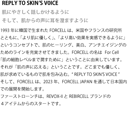 REPLY TO SKINʼS V0ICE 肌にやさしく話しかけるように そして、肌からの声に耳を澄ますように　1993年に韓国で生まれたFORCELLは、米国やフランスの研究所とともに、 「より肌に優しく」、「より高い効果を実感できるように」というコンセプトで、肌のヒーリング、美白、アンチエイジングのためのラインを充実させてきました。FORCELLの名は   For Cell  「肌の細胞レベルまで潤すために」ということに由来しています。それが「肌の声に応える」ということです。どこまでも優しく、肌が求めているもので肌を包み込む。  “ REPLY TO SKINʼS VOICE ”　そして、FORCELLは、2023年、FORCELL JAPANを通して日本国内での展開を開始します。ファーストローンチは、REVOX-II とREBIRCELL ブランドの４アイテムからのスタートです。