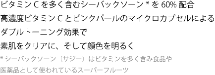 ビタミンCを多く含むシーバックソーン*を60%配合高濃度ビタミンC とピンクパールのマイクロカプセルによる
ダブルトーニング効果で素肌をクリアに、そして顔色を明るく
*シーバックソーン（サジー）： ビタミンを多く含み食品や医薬品として使われているスーパーフルーツ